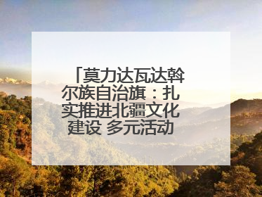 莫力达瓦达斡尔族自治旗：扎实推进北疆文化建设 多元活动点亮群众生活