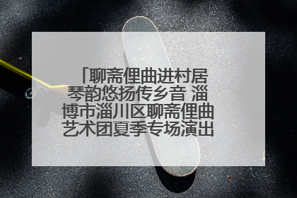 聊斋俚曲进村居 琴韵悠扬传乡音 淄博市淄川区聊斋俚曲艺术团夏季专场演出在杏园子村举行
