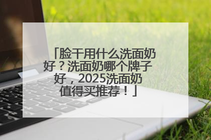 脸干用什么洗面奶好？洗面奶哪个牌子好，2025洗面奶值得买推荐！