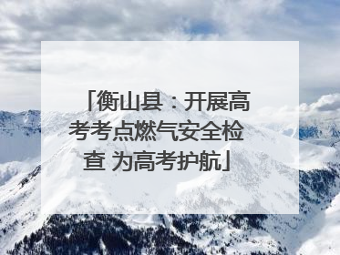 衡山县：开展高考考点燃气安全检查 为高考护航