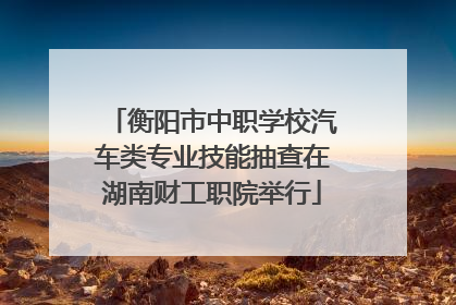 衡阳市中职学校汽车类专业技能抽查在湖南财工职院举行