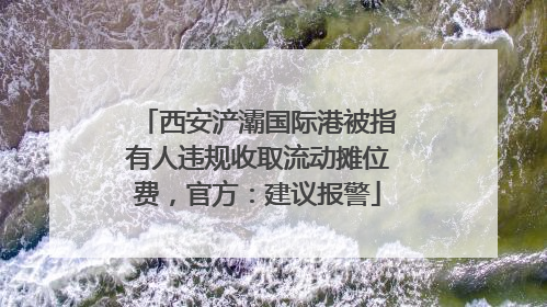 西安浐灞国际港被指有人违规收取流动摊位费，官方：建议报警