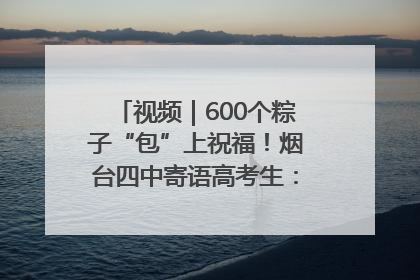 视频｜600个粽子“包”上祝福！烟台四中寄语高考生：一举高“粽”