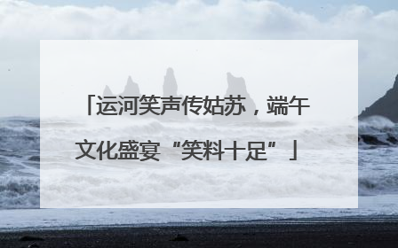运河笑声传姑苏，端午文化盛宴“笑料十足”