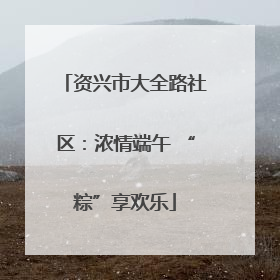 资兴市大全路社区：浓情端午 “粽”享欢乐