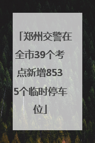 郑州交警在全市39个考点新增8535个临时停车位