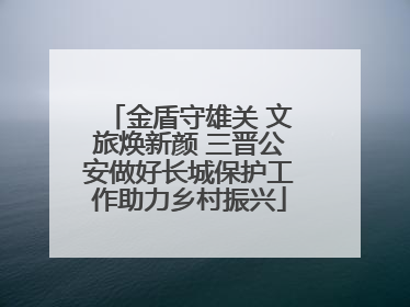 金盾守雄关 文旅焕新颜 三晋公安做好长城保护工作助力乡村振兴
