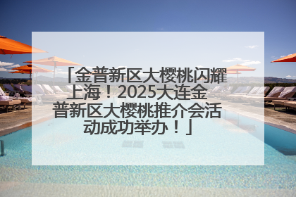 金普新区大樱桃闪耀上海！2025大连金普新区大樱桃推介会活动成功举办！