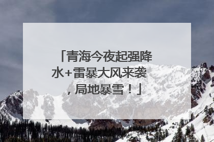青海今夜起强降水+雷暴大风来袭，局地暴雪！