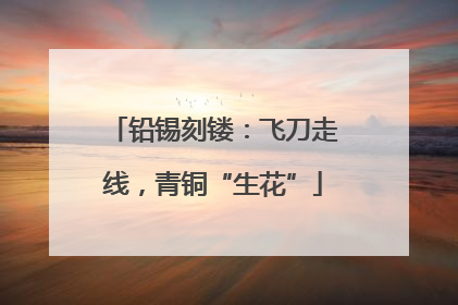 铅锡刻镂：飞刀走线，青铜“生花”