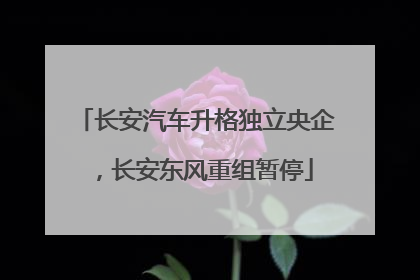 长安汽车升格独立央企,长安东风重组暂停
