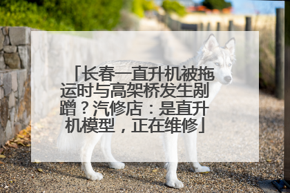长春一直升机被拖运时与高架桥发生剐蹭？汽修店：是直升机模型，正在维修