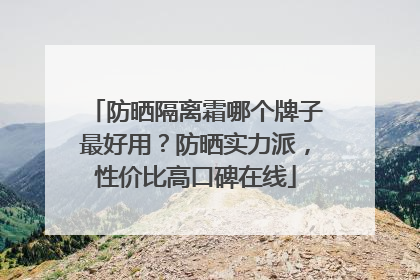 防晒隔离霜哪个牌子最好用？防晒实力派，性价比高口碑在线