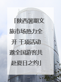 陕西暑期文旅市场热力全开 千项活动邀全国游客共赴夏日之约