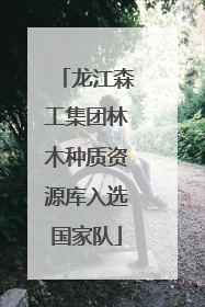 龙江森工集团林木种质资源库入选国家队