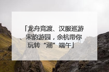 龙舟竞渡、汉服巡游、宋韵游园，余杭带你玩转“潮”端午