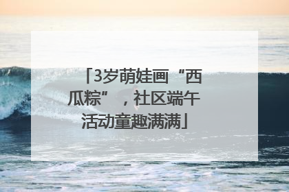 3岁萌娃画“西瓜粽”，社区端午活动童趣满满