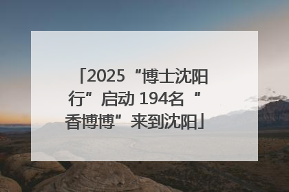 2025“博士沈阳行”启动 194名“香博博”来到沈阳