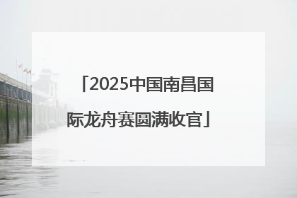 2025中国南昌国际龙舟赛圆满收官