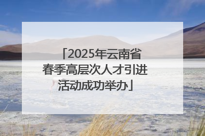 2025年云南省春季高层次人才引进活动成功举办