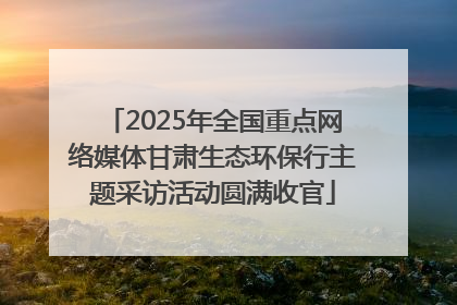 2025年全国重点网络媒体甘肃生态环保行主题采访活动圆满收官