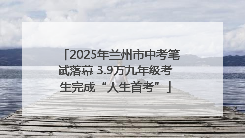 2025年兰州市中考笔试落幕 3.9万九年级考生完成“人生首考”