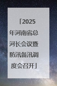2025年河南省总河长会议暨防汛备汛调度会召开