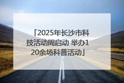 2025年长沙市科技活动周启动 举办120余场科普活动