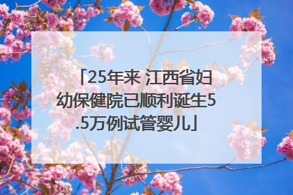 25年来 江西省妇幼保健院已顺利诞生5.5万例试管婴儿