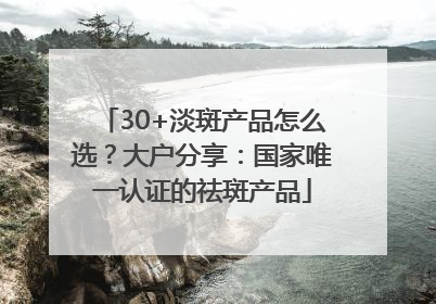 30+淡斑产品怎么选？大户分享：国家唯一认证的祛斑产品