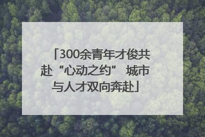 300余青年才俊共赴“心动之约” 城市与人才双向奔赴
