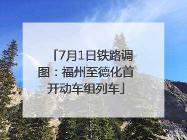 7月1日铁路调图：福州至德化首开动车组列车