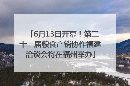 6月13日开幕！第二十一届粮食产销协作福建洽谈会将在福州举办