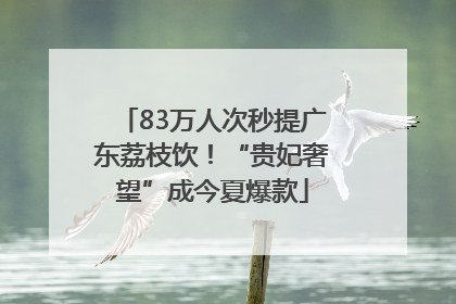 83万人次秒提广东荔枝饮！“贵妃奢望”成今夏爆款
